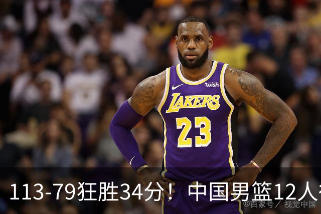 113-79狂胜34分！中国男篮12人得分6人上双，下一战格鲁吉亚才是真正考验